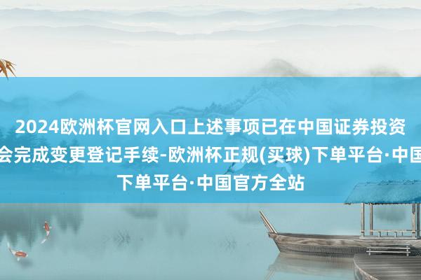 2024欧洲杯官网入口上述事项已在中国证券投资基金业协会完成变更登记手续-欧洲杯正规(买球)下单平台·中国官方全站