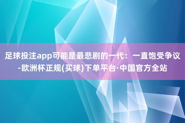 足球投注app可能是最悲剧的一代：一直饱受争议-欧洲杯正规(买球)下单平台·中国官方全站