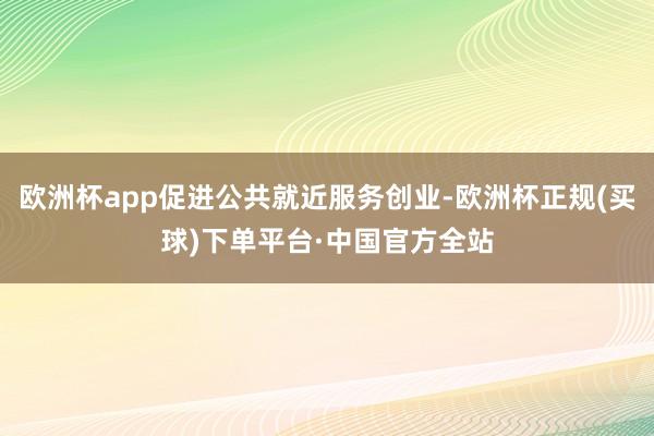 欧洲杯app促进公共就近服务创业-欧洲杯正规(买球)下单平台·中国官方全站