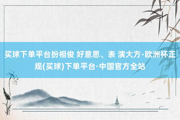 买球下单平台扮相俊 好意思、表 演大方-欧洲杯正规(买球)下单平台·中国官方全站