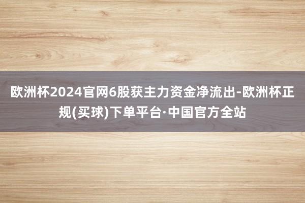 欧洲杯2024官网6股获主力资金净流出-欧洲杯正规(买球)下单平台·中国官方全站