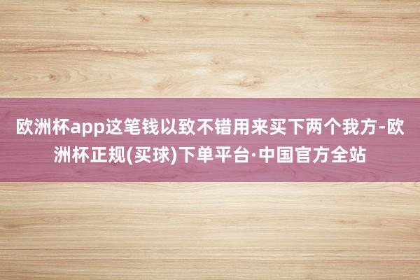 欧洲杯app这笔钱以致不错用来买下两个我方-欧洲杯正规(买球)下单平台·中国官方全站