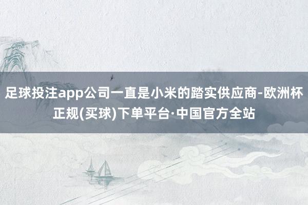 足球投注app公司一直是小米的踏实供应商-欧洲杯正规(买球)下单平台·中国官方全站