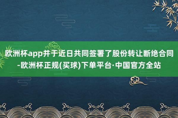 欧洲杯app并于近日共同签署了股份转让断绝合同-欧洲杯正规(买球)下单平台·中国官方全站