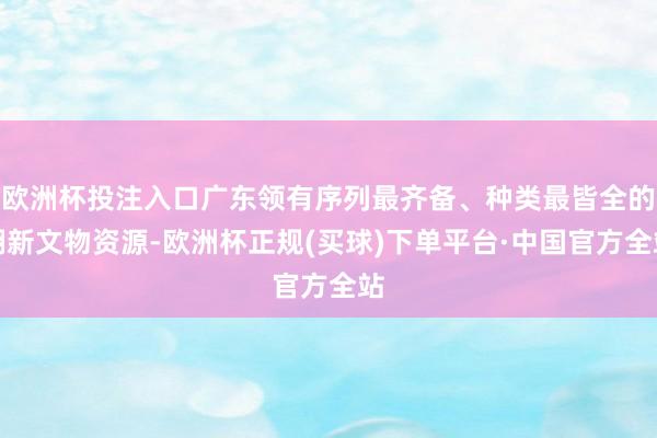 欧洲杯投注入口广东领有序列最齐备、种类最皆全的翻新文物资源-欧洲杯正规(买球)下单平台·中国官方全站