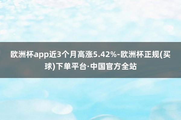 欧洲杯app近3个月高涨5.42%-欧洲杯正规(买球)下单平台·中国官方全站