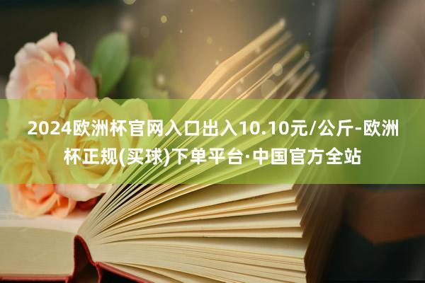 2024欧洲杯官网入口出入10.10元/公斤-欧洲杯正规(买球)下单平台·中国官方全站