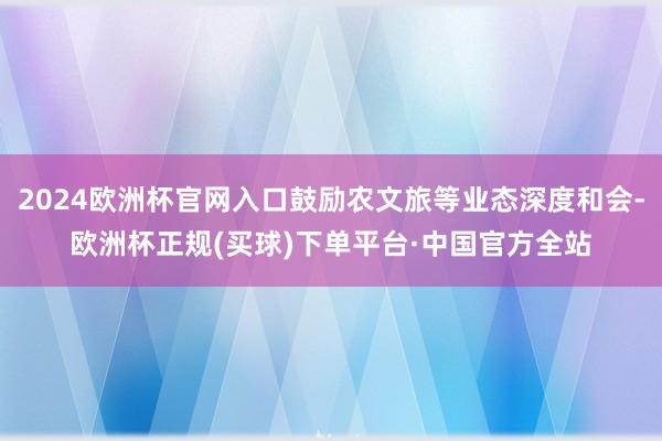 2024欧洲杯官网入口鼓励农文旅等业态深度和会-欧洲杯正规(买球)下单平台·中国官方全站