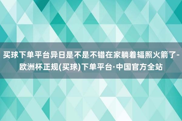 买球下单平台异日是不是不错在家躺着辐照火箭了-欧洲杯正规(买球)下单平台·中国官方全站