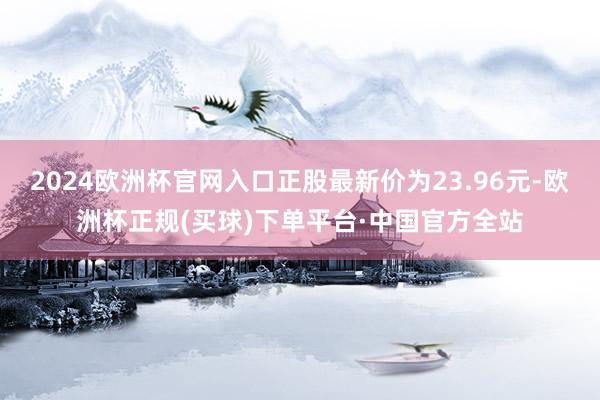 2024欧洲杯官网入口正股最新价为23.96元-欧洲杯正规(买球)下单平台·中国官方全站