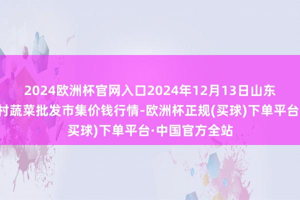 2024欧洲杯官网入口2024年12月13日山东青岛平度市南村蔬菜批发市集价钱行情-欧洲杯正规(买球)下单平台·中国官方全站