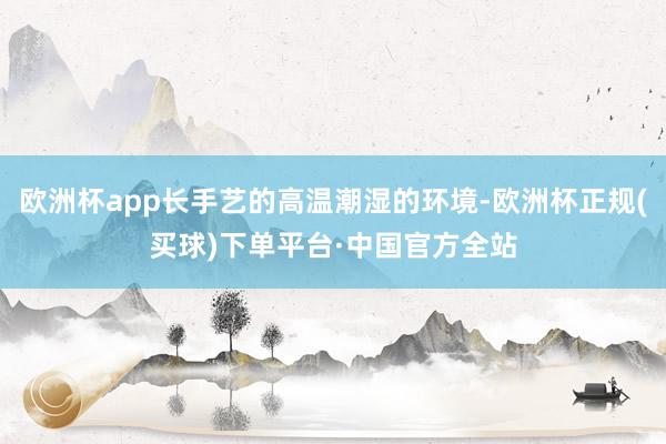 欧洲杯app长手艺的高温潮湿的环境-欧洲杯正规(买球)下单平台·中国官方全站