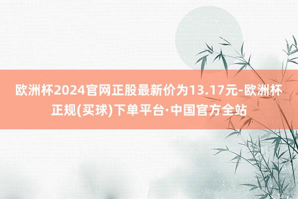 欧洲杯2024官网正股最新价为13.17元-欧洲杯正规(买球)下单平台·中国官方全站