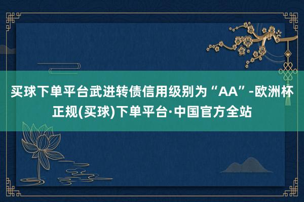 买球下单平台武进转债信用级别为“AA”-欧洲杯正规(买球)下单平台·中国官方全站