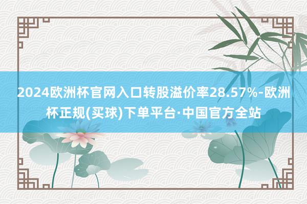 2024欧洲杯官网入口转股溢价率28.57%-欧洲杯正规(买球)下单平台·中国官方全站