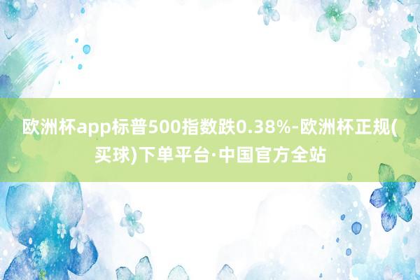 欧洲杯app标普500指数跌0.38%-欧洲杯正规(买球)下单平台·中国官方全站