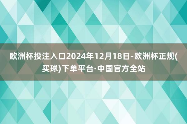 欧洲杯投注入口2024年12月18日-欧洲杯正规(买球)下单平台·中国官方全站