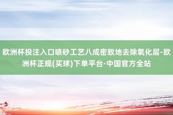 欧洲杯投注入口喷砂工艺八成密致地去除氧化层-欧洲杯正规(买球)下单平台·中国官方全站