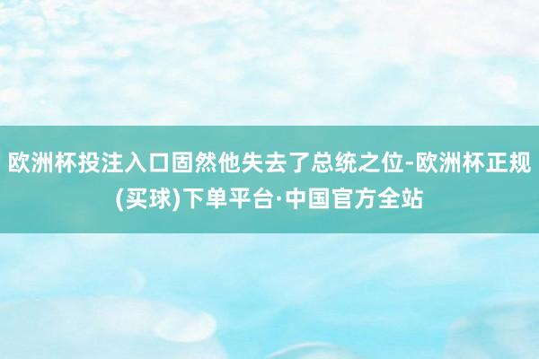 欧洲杯投注入口固然他失去了总统之位-欧洲杯正规(买球)下单平台·中国官方全站