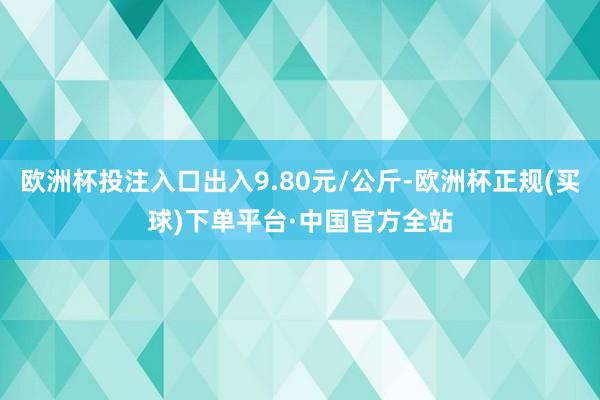 欧洲杯投注入口出入9.80元/公斤-欧洲杯正规(买球)下单平台·中国官方全站