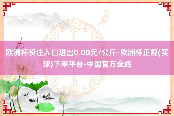 欧洲杯投注入口进出0.00元/公斤-欧洲杯正规(买球)下单平台·中国官方全站