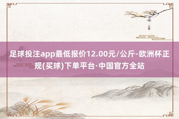 足球投注app最低报价12.00元/公斤-欧洲杯正规(买球)下单平台·中国官方全站