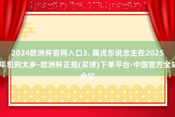 2024欧洲杯官网入口3. 属虎东说念主在2025 年犯刑太岁-欧洲杯正规(买球)下单平台·中国官方全站