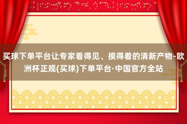 买球下单平台让专家看得见、摸得着的清新产物-欧洲杯正规(买球)下单平台·中国官方全站