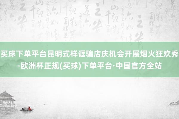 买球下单平台昆明式样诓骗店庆机会开展烟火狂欢秀-欧洲杯正规(买球)下单平台·中国官方全站