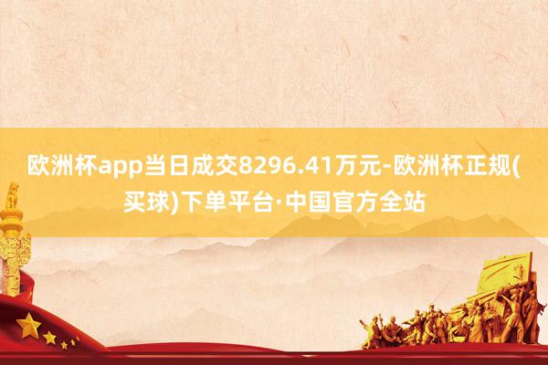 欧洲杯app当日成交8296.41万元-欧洲杯正规(买球)下单平台·中国官方全站