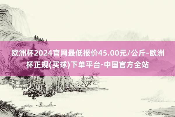 欧洲杯2024官网最低报价45.00元/公斤-欧洲杯正规(买球)下单平台·中国官方全站