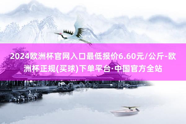 2024欧洲杯官网入口最低报价6.60元/公斤-欧洲杯正规(买球)下单平台·中国官方全站