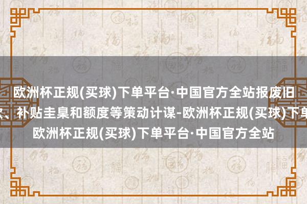 欧洲杯正规(买球)下单平台·中国官方全站报废旧车和购买新车的条款、补贴圭臬和额度等策动计谋-欧洲杯正规(买球)下单平台·中国官方全站