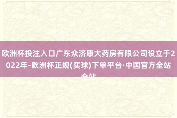 欧洲杯投注入口广东众济康大药房有限公司设立于2022年-欧洲杯正规(买球)下单平台·中国官方全站