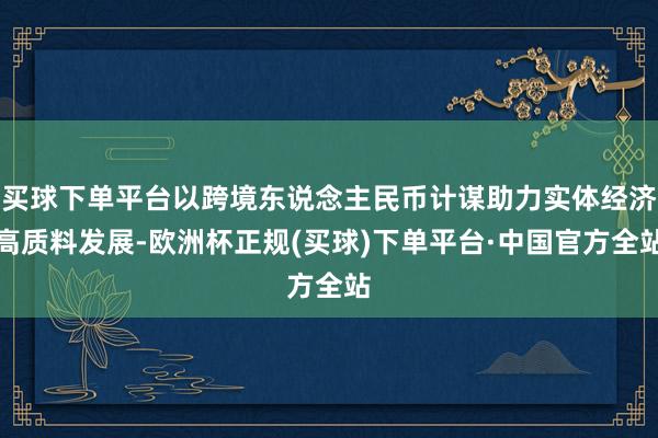 买球下单平台以跨境东说念主民币计谋助力实体经济高质料发展-欧洲杯正规(买球)下单平台·中国官方全站