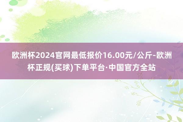 欧洲杯2024官网最低报价16.00元/公斤-欧洲杯正规(买球)下单平台·中国官方全站