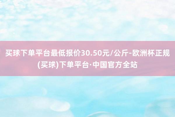 买球下单平台最低报价30.50元/公斤-欧洲杯正规(买球)下单平台·中国官方全站