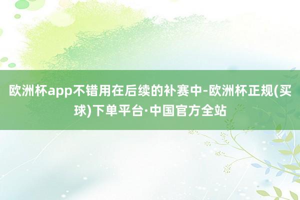 欧洲杯app不错用在后续的补赛中-欧洲杯正规(买球)下单平台·中国官方全站