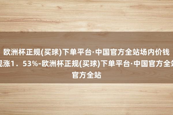 欧洲杯正规(买球)下单平台·中国官方全站场内价钱现涨1．53%-欧洲杯正规(买球)下单平台·中国官方全站