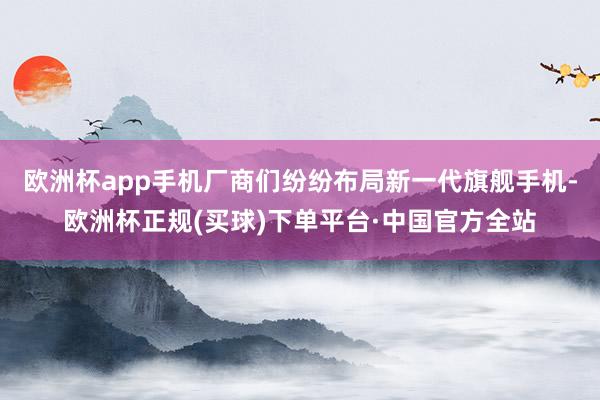 欧洲杯app手机厂商们纷纷布局新一代旗舰手机-欧洲杯正规(买球)下单平台·中国官方全站