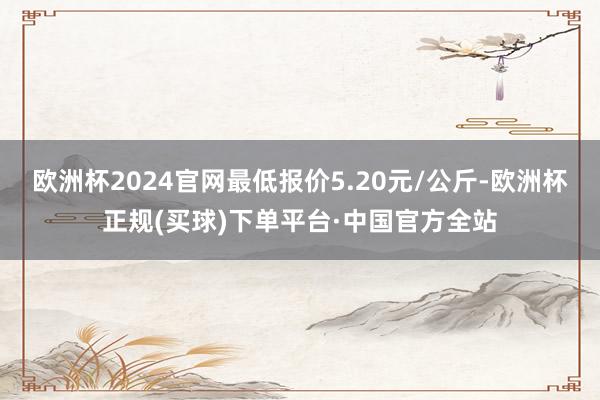 欧洲杯2024官网最低报价5.20元/公斤-欧洲杯正规(买球)下单平台·中国官方全站