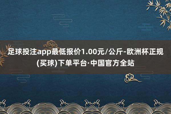 足球投注app最低报价1.00元/公斤-欧洲杯正规(买球)下单平台·中国官方全站