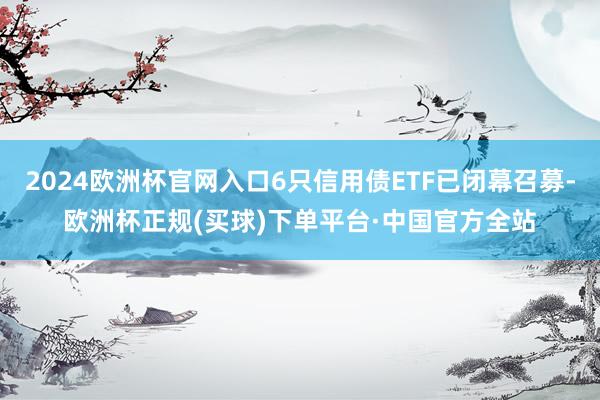 2024欧洲杯官网入口6只信用债ETF已闭幕召募-欧洲杯正规(买球)下单平台·中国官方全站