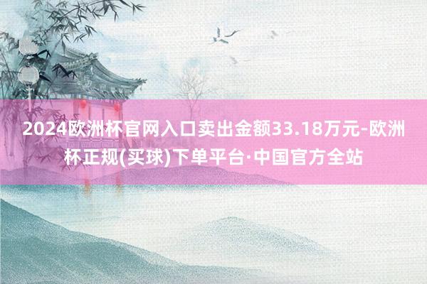 2024欧洲杯官网入口卖出金额33.18万元-欧洲杯正规(买球)下单平台·中国官方全站