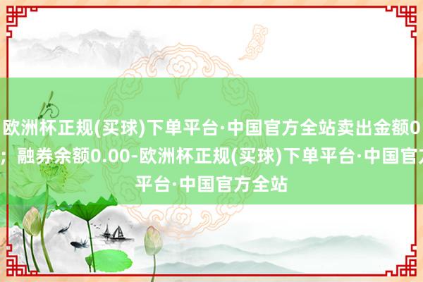 欧洲杯正规(买球)下单平台·中国官方全站卖出金额0.00元；融券余额0.00-欧洲杯正规(买球)下单平台·中国官方全站