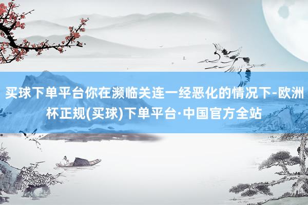 买球下单平台你在濒临关连一经恶化的情况下-欧洲杯正规(买球)下单平台·中国官方全站