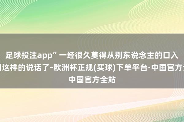 足球投注app”一经很久莫得从别东说念主的口入耳到这样的说话了-欧洲杯正规(买球)下单平台·中国官方全站