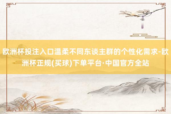 欧洲杯投注入口温柔不同东谈主群的个性化需求-欧洲杯正规(买球)下单平台·中国官方全站