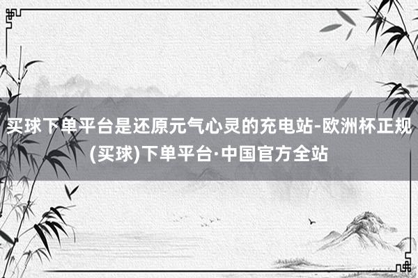 买球下单平台是还原元气心灵的充电站-欧洲杯正规(买球)下单平台·中国官方全站