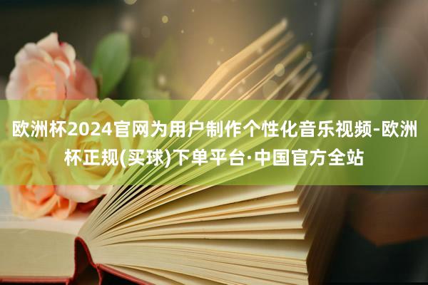欧洲杯2024官网为用户制作个性化音乐视频-欧洲杯正规(买球)下单平台·中国官方全站